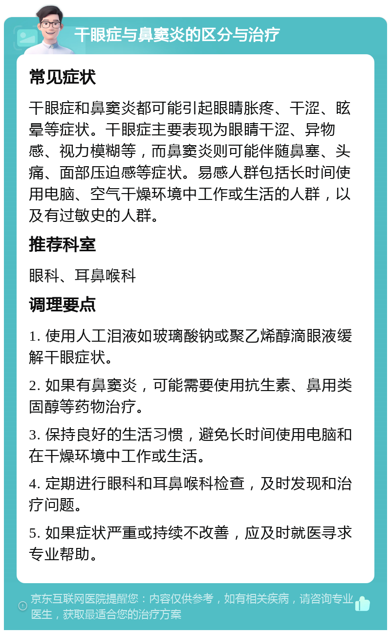 干眼症与鼻窦炎的区分与治疗 常见症状 干眼症和鼻窦炎都可能引起眼睛胀疼、干涩、眩晕等症状。干眼症主要表现为眼睛干涩、异物感、视力模糊等，而鼻窦炎则可能伴随鼻塞、头痛、面部压迫感等症状。易感人群包括长时间使用电脑、空气干燥环境中工作或生活的人群，以及有过敏史的人群。 推荐科室 眼科、耳鼻喉科 调理要点 1. 使用人工泪液如玻璃酸钠或聚乙烯醇滴眼液缓解干眼症状。 2. 如果有鼻窦炎，可能需要使用抗生素、鼻用类固醇等药物治疗。 3. 保持良好的生活习惯，避免长时间使用电脑和在干燥环境中工作或生活。 4. 定期进行眼科和耳鼻喉科检查，及时发现和治疗问题。 5. 如果症状严重或持续不改善，应及时就医寻求专业帮助。