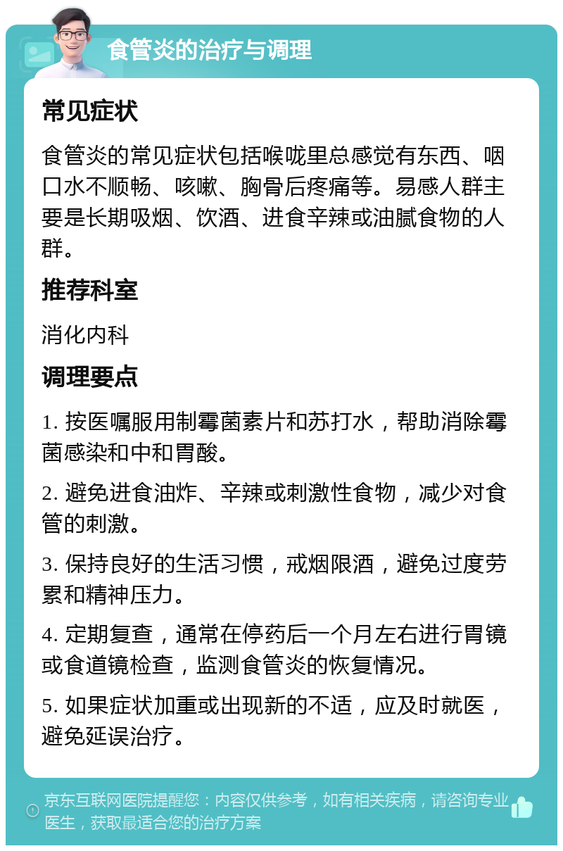 食管炎的治疗与调理 常见症状 食管炎的常见症状包括喉咙里总感觉有东西、咽口水不顺畅、咳嗽、胸骨后疼痛等。易感人群主要是长期吸烟、饮酒、进食辛辣或油腻食物的人群。 推荐科室 消化内科 调理要点 1. 按医嘱服用制霉菌素片和苏打水，帮助消除霉菌感染和中和胃酸。 2. 避免进食油炸、辛辣或刺激性食物，减少对食管的刺激。 3. 保持良好的生活习惯，戒烟限酒，避免过度劳累和精神压力。 4. 定期复查，通常在停药后一个月左右进行胃镜或食道镜检查，监测食管炎的恢复情况。 5. 如果症状加重或出现新的不适，应及时就医，避免延误治疗。