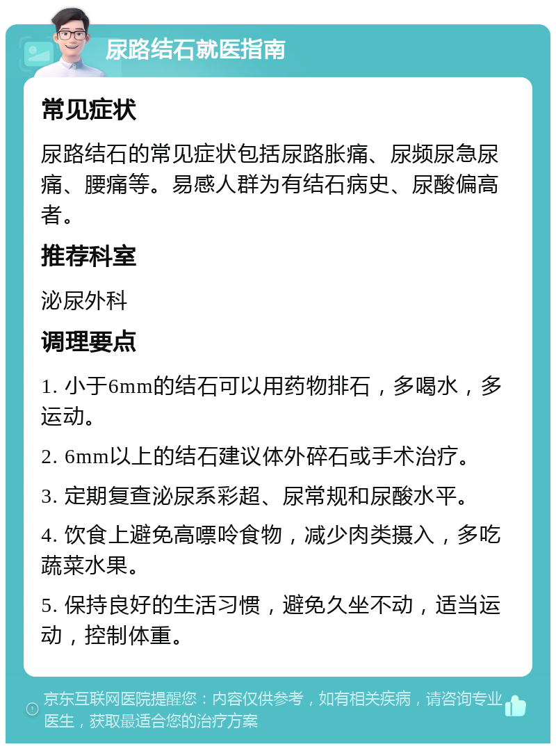 尿路结石就医指南 常见症状 尿路结石的常见症状包括尿路胀痛、尿频尿急尿痛、腰痛等。易感人群为有结石病史、尿酸偏高者。 推荐科室 泌尿外科 调理要点 1. 小于6mm的结石可以用药物排石，多喝水，多运动。 2. 6mm以上的结石建议体外碎石或手术治疗。 3. 定期复查泌尿系彩超、尿常规和尿酸水平。 4. 饮食上避免高嘌呤食物，减少肉类摄入，多吃蔬菜水果。 5. 保持良好的生活习惯，避免久坐不动，适当运动，控制体重。