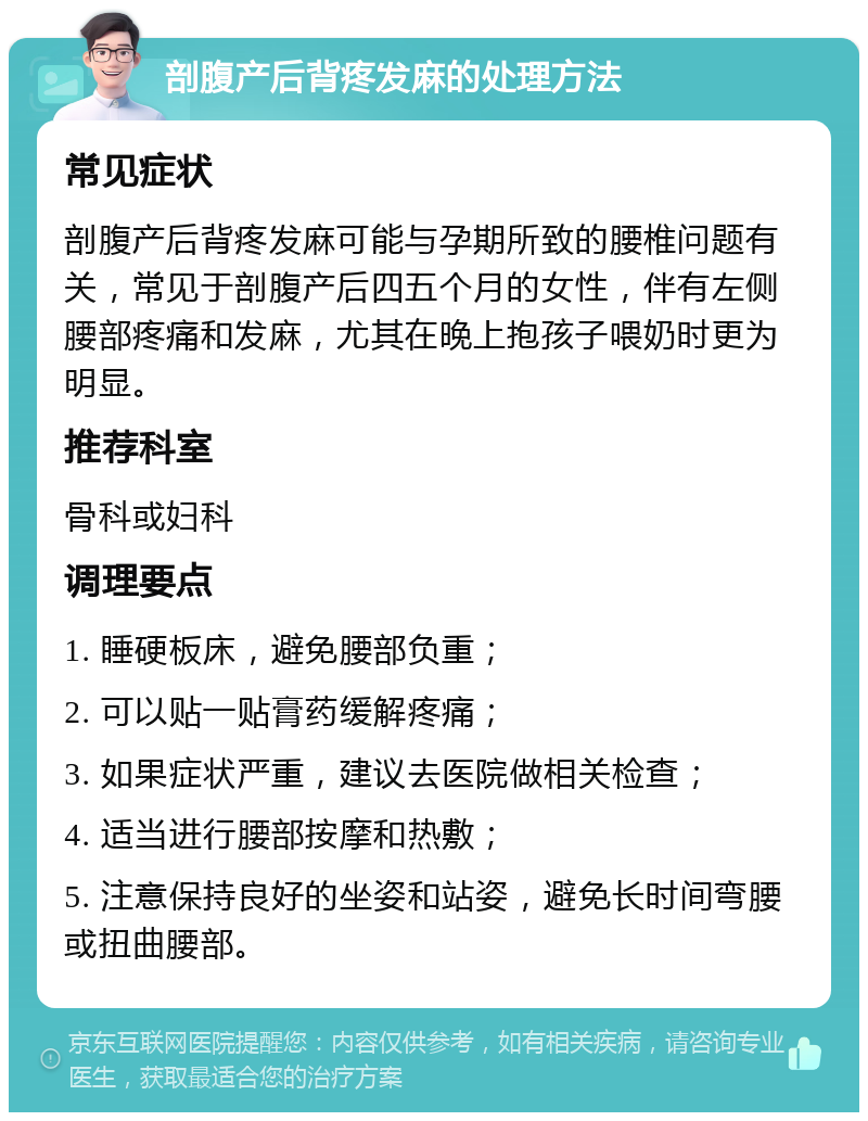 剖腹产后背疼发麻的处理方法 常见症状 剖腹产后背疼发麻可能与孕期所致的腰椎问题有关，常见于剖腹产后四五个月的女性，伴有左侧腰部疼痛和发麻，尤其在晚上抱孩子喂奶时更为明显。 推荐科室 骨科或妇科 调理要点 1. 睡硬板床，避免腰部负重； 2. 可以贴一贴膏药缓解疼痛； 3. 如果症状严重，建议去医院做相关检查； 4. 适当进行腰部按摩和热敷； 5. 注意保持良好的坐姿和站姿，避免长时间弯腰或扭曲腰部。