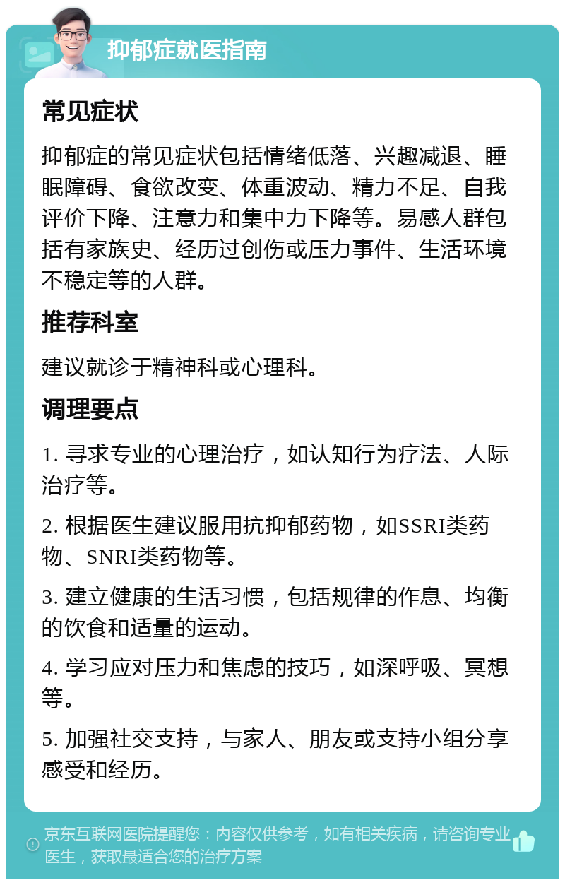 抑郁症就医指南 常见症状 抑郁症的常见症状包括情绪低落、兴趣减退、睡眠障碍、食欲改变、体重波动、精力不足、自我评价下降、注意力和集中力下降等。易感人群包括有家族史、经历过创伤或压力事件、生活环境不稳定等的人群。 推荐科室 建议就诊于精神科或心理科。 调理要点 1. 寻求专业的心理治疗，如认知行为疗法、人际治疗等。 2. 根据医生建议服用抗抑郁药物，如SSRI类药物、SNRI类药物等。 3. 建立健康的生活习惯，包括规律的作息、均衡的饮食和适量的运动。 4. 学习应对压力和焦虑的技巧，如深呼吸、冥想等。 5. 加强社交支持，与家人、朋友或支持小组分享感受和经历。