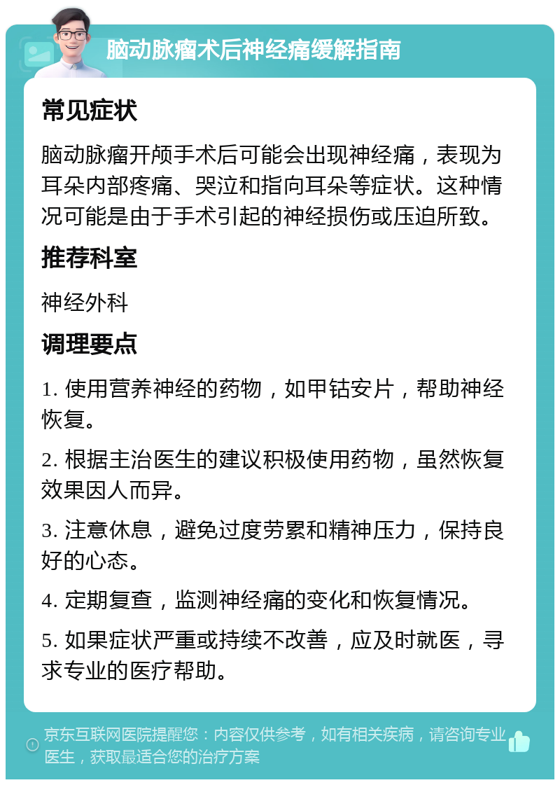 脑动脉瘤术后神经痛缓解指南 常见症状 脑动脉瘤开颅手术后可能会出现神经痛，表现为耳朵内部疼痛、哭泣和指向耳朵等症状。这种情况可能是由于手术引起的神经损伤或压迫所致。 推荐科室 神经外科 调理要点 1. 使用营养神经的药物，如甲钴安片，帮助神经恢复。 2. 根据主治医生的建议积极使用药物，虽然恢复效果因人而异。 3. 注意休息，避免过度劳累和精神压力，保持良好的心态。 4. 定期复查，监测神经痛的变化和恢复情况。 5. 如果症状严重或持续不改善，应及时就医，寻求专业的医疗帮助。