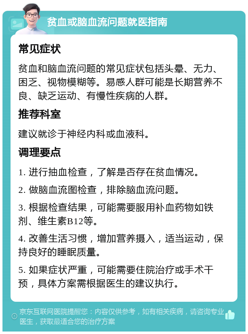 贫血或脑血流问题就医指南 常见症状 贫血和脑血流问题的常见症状包括头晕、无力、困乏、视物模糊等。易感人群可能是长期营养不良、缺乏运动、有慢性疾病的人群。 推荐科室 建议就诊于神经内科或血液科。 调理要点 1. 进行抽血检查，了解是否存在贫血情况。 2. 做脑血流图检查，排除脑血流问题。 3. 根据检查结果，可能需要服用补血药物如铁剂、维生素B12等。 4. 改善生活习惯，增加营养摄入，适当运动，保持良好的睡眠质量。 5. 如果症状严重，可能需要住院治疗或手术干预，具体方案需根据医生的建议执行。