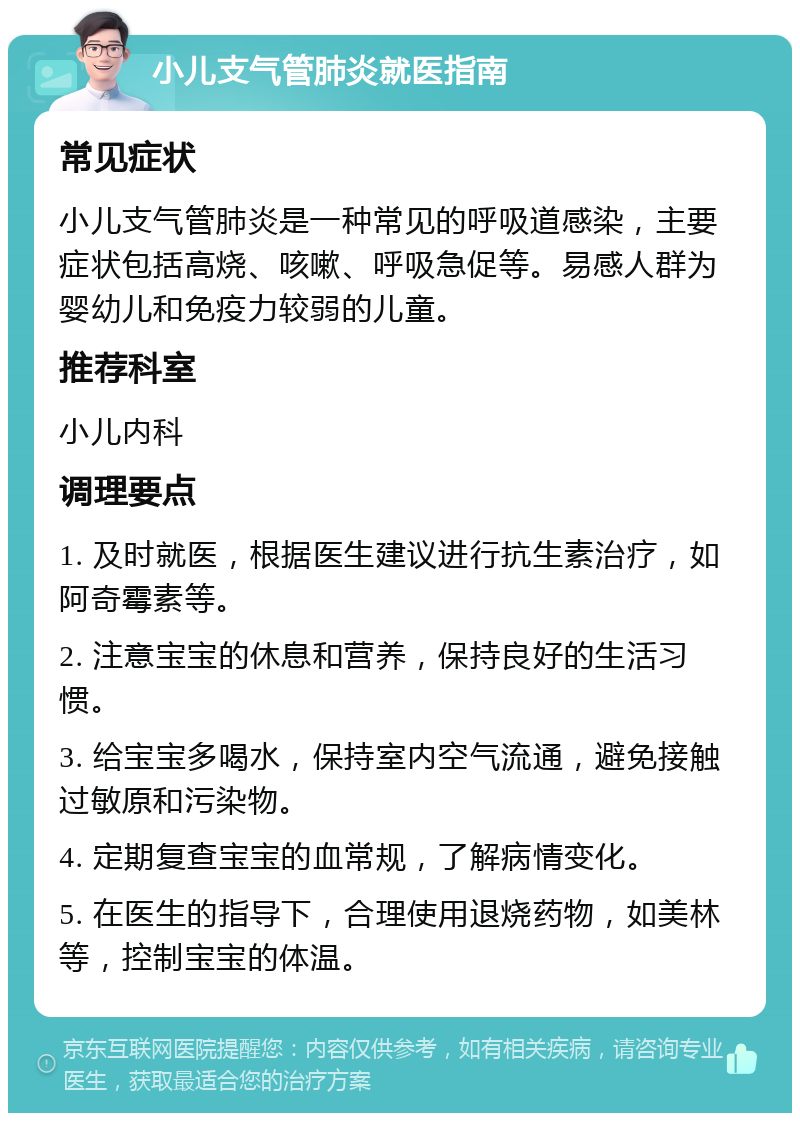 小儿支气管肺炎就医指南 常见症状 小儿支气管肺炎是一种常见的呼吸道感染，主要症状包括高烧、咳嗽、呼吸急促等。易感人群为婴幼儿和免疫力较弱的儿童。 推荐科室 小儿内科 调理要点 1. 及时就医，根据医生建议进行抗生素治疗，如阿奇霉素等。 2. 注意宝宝的休息和营养，保持良好的生活习惯。 3. 给宝宝多喝水，保持室内空气流通，避免接触过敏原和污染物。 4. 定期复查宝宝的血常规，了解病情变化。 5. 在医生的指导下，合理使用退烧药物，如美林等，控制宝宝的体温。