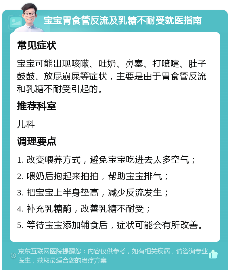 宝宝胃食管反流及乳糖不耐受就医指南 常见症状 宝宝可能出现咳嗽、吐奶、鼻塞、打喷嚏、肚子鼓鼓、放屁崩屎等症状，主要是由于胃食管反流和乳糖不耐受引起的。 推荐科室 儿科 调理要点 1. 改变喂养方式，避免宝宝吃进去太多空气； 2. 喂奶后抱起来拍拍，帮助宝宝排气； 3. 把宝宝上半身垫高，减少反流发生； 4. 补充乳糖酶，改善乳糖不耐受； 5. 等待宝宝添加辅食后，症状可能会有所改善。