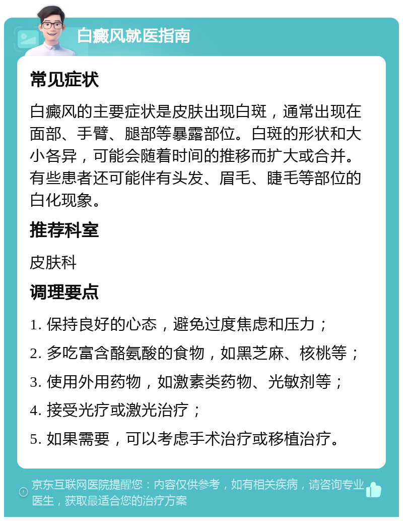 白癜风就医指南 常见症状 白癜风的主要症状是皮肤出现白斑，通常出现在面部、手臂、腿部等暴露部位。白斑的形状和大小各异，可能会随着时间的推移而扩大或合并。有些患者还可能伴有头发、眉毛、睫毛等部位的白化现象。 推荐科室 皮肤科 调理要点 1. 保持良好的心态，避免过度焦虑和压力； 2. 多吃富含酪氨酸的食物，如黑芝麻、核桃等； 3. 使用外用药物，如激素类药物、光敏剂等； 4. 接受光疗或激光治疗； 5. 如果需要，可以考虑手术治疗或移植治疗。