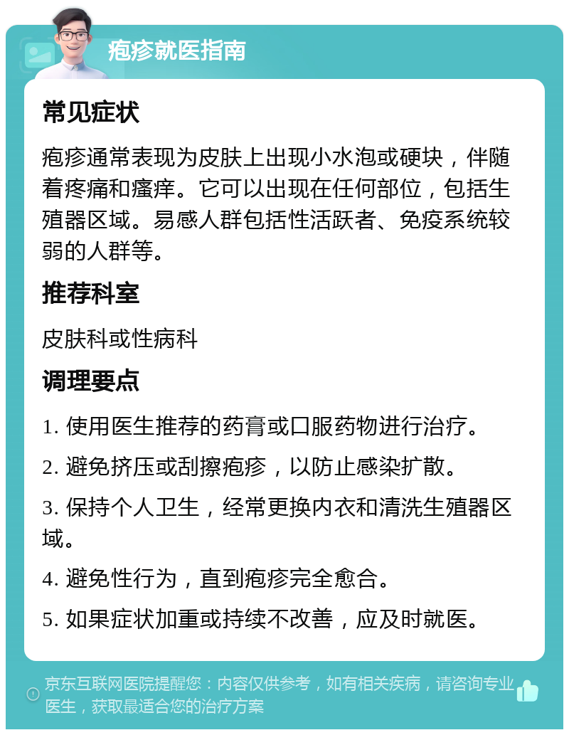 疱疹就医指南 常见症状 疱疹通常表现为皮肤上出现小水泡或硬块，伴随着疼痛和瘙痒。它可以出现在任何部位，包括生殖器区域。易感人群包括性活跃者、免疫系统较弱的人群等。 推荐科室 皮肤科或性病科 调理要点 1. 使用医生推荐的药膏或口服药物进行治疗。 2. 避免挤压或刮擦疱疹，以防止感染扩散。 3. 保持个人卫生，经常更换内衣和清洗生殖器区域。 4. 避免性行为，直到疱疹完全愈合。 5. 如果症状加重或持续不改善，应及时就医。