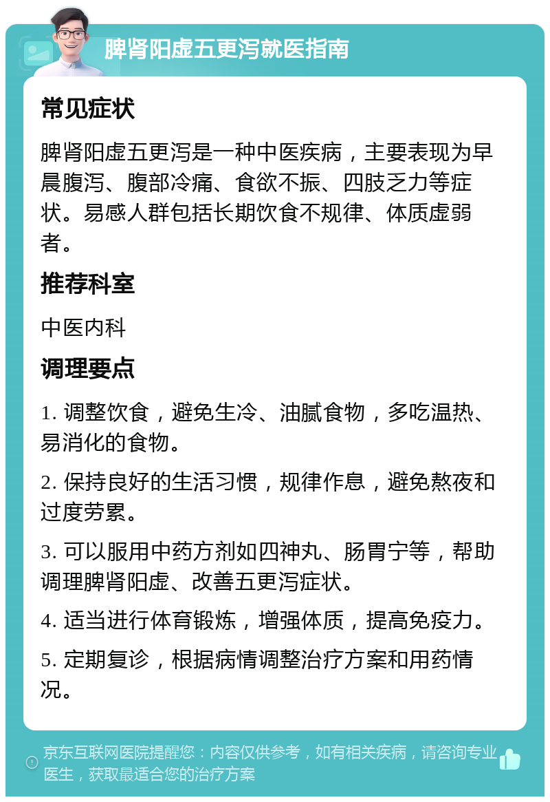 脾肾阳虚五更泻就医指南 常见症状 脾肾阳虚五更泻是一种中医疾病，主要表现为早晨腹泻、腹部冷痛、食欲不振、四肢乏力等症状。易感人群包括长期饮食不规律、体质虚弱者。 推荐科室 中医内科 调理要点 1. 调整饮食，避免生冷、油腻食物，多吃温热、易消化的食物。 2. 保持良好的生活习惯，规律作息，避免熬夜和过度劳累。 3. 可以服用中药方剂如四神丸、肠胃宁等，帮助调理脾肾阳虚、改善五更泻症状。 4. 适当进行体育锻炼，增强体质，提高免疫力。 5. 定期复诊，根据病情调整治疗方案和用药情况。