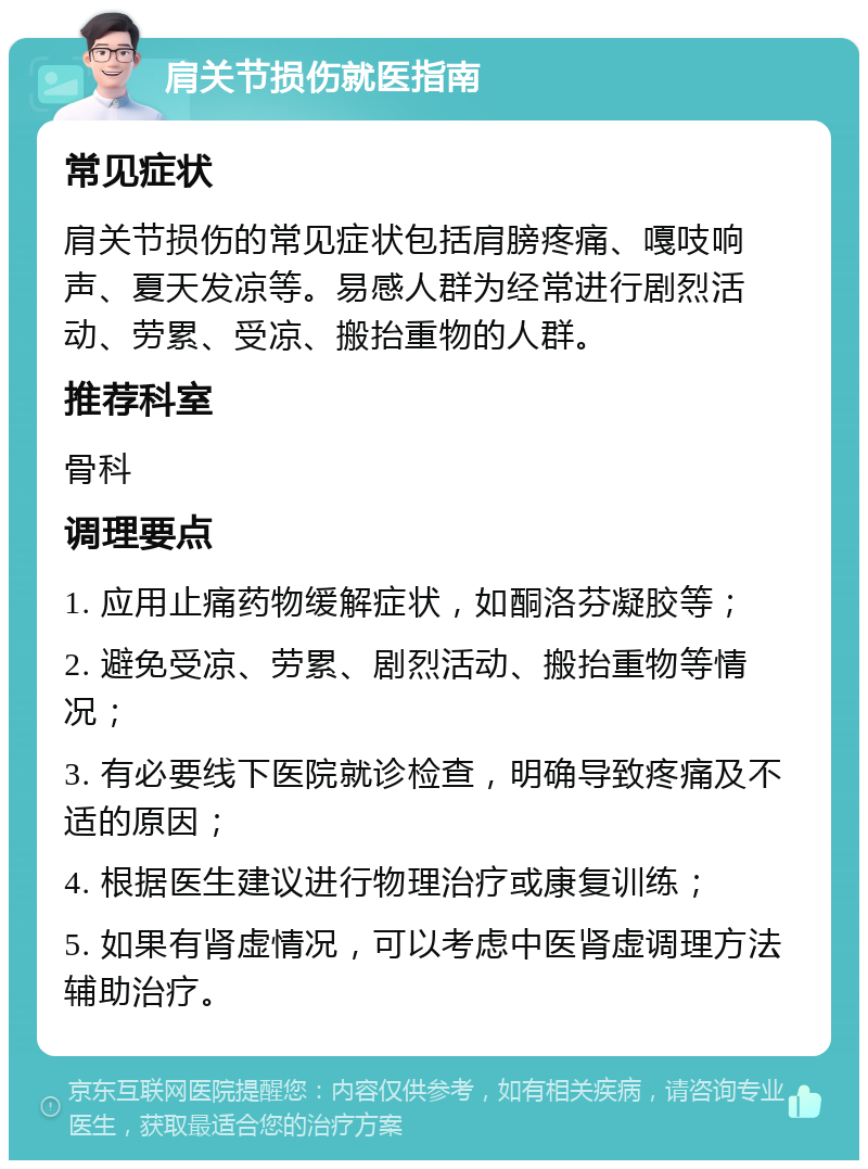 肩关节损伤就医指南 常见症状 肩关节损伤的常见症状包括肩膀疼痛、嘎吱响声、夏天发凉等。易感人群为经常进行剧烈活动、劳累、受凉、搬抬重物的人群。 推荐科室 骨科 调理要点 1. 应用止痛药物缓解症状，如酮洛芬凝胶等； 2. 避免受凉、劳累、剧烈活动、搬抬重物等情况； 3. 有必要线下医院就诊检查，明确导致疼痛及不适的原因； 4. 根据医生建议进行物理治疗或康复训练； 5. 如果有肾虚情况，可以考虑中医肾虚调理方法辅助治疗。