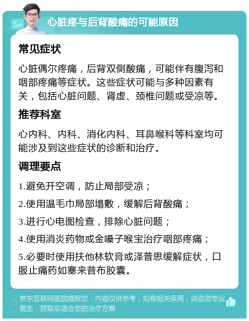 心脏疼与后背酸痛的可能原因 常见症状 心脏偶尔疼痛，后背双侧酸痛，可能伴有腹泻和咽部疼痛等症状。这些症状可能与多种因素有关，包括心脏问题、肾虚、颈椎问题或受凉等。 推荐科室 心内科、内科、消化内科、耳鼻喉科等科室均可能涉及到这些症状的诊断和治疗。 调理要点 1.避免开空调，防止局部受凉； 2.使用温毛巾局部塌敷，缓解后背酸痛； 3.进行心电图检查，排除心脏问题； 4.使用消炎药物或金嗓子喉宝治疗咽部疼痛； 5.必要时使用扶他林软膏或泽普思缓解症状，口服止痛药如塞来昔布胶囊。