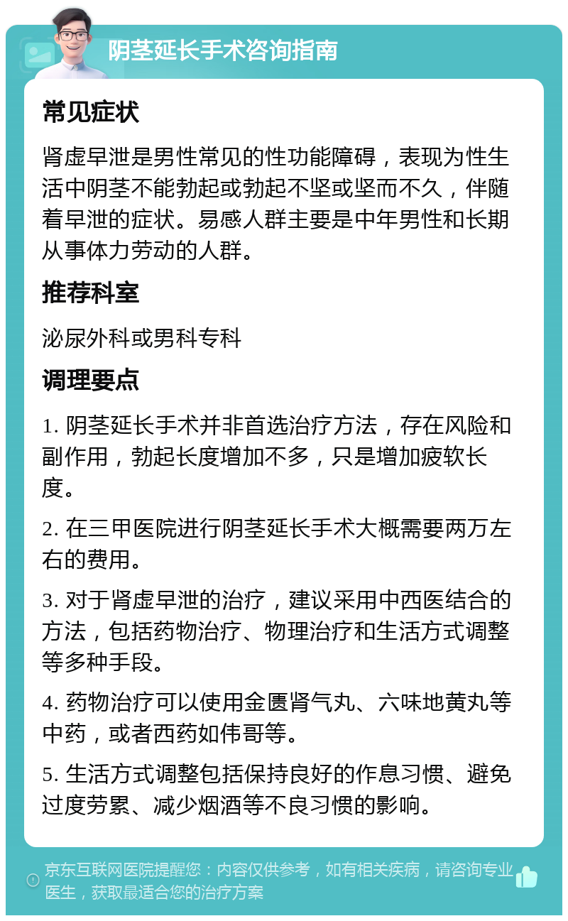 阴茎延长手术咨询指南 常见症状 肾虚早泄是男性常见的性功能障碍，表现为性生活中阴茎不能勃起或勃起不坚或坚而不久，伴随着早泄的症状。易感人群主要是中年男性和长期从事体力劳动的人群。 推荐科室 泌尿外科或男科专科 调理要点 1. 阴茎延长手术并非首选治疗方法，存在风险和副作用，勃起长度增加不多，只是增加疲软长度。 2. 在三甲医院进行阴茎延长手术大概需要两万左右的费用。 3. 对于肾虚早泄的治疗，建议采用中西医结合的方法，包括药物治疗、物理治疗和生活方式调整等多种手段。 4. 药物治疗可以使用金匮肾气丸、六味地黄丸等中药，或者西药如伟哥等。 5. 生活方式调整包括保持良好的作息习惯、避免过度劳累、减少烟酒等不良习惯的影响。