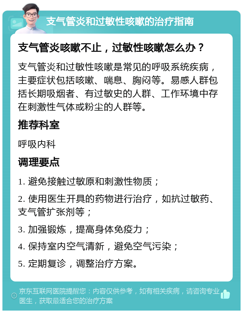 支气管炎和过敏性咳嗽的治疗指南 支气管炎咳嗽不止，过敏性咳嗽怎么办？ 支气管炎和过敏性咳嗽是常见的呼吸系统疾病，主要症状包括咳嗽、喘息、胸闷等。易感人群包括长期吸烟者、有过敏史的人群、工作环境中存在刺激性气体或粉尘的人群等。 推荐科室 呼吸内科 调理要点 1. 避免接触过敏原和刺激性物质； 2. 使用医生开具的药物进行治疗，如抗过敏药、支气管扩张剂等； 3. 加强锻炼，提高身体免疫力； 4. 保持室内空气清新，避免空气污染； 5. 定期复诊，调整治疗方案。