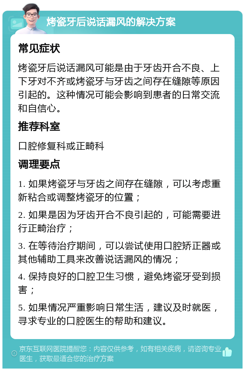 烤瓷牙后说话漏风的解决方案 常见症状 烤瓷牙后说话漏风可能是由于牙齿开合不良、上下牙对不齐或烤瓷牙与牙齿之间存在缝隙等原因引起的。这种情况可能会影响到患者的日常交流和自信心。 推荐科室 口腔修复科或正畸科 调理要点 1. 如果烤瓷牙与牙齿之间存在缝隙，可以考虑重新粘合或调整烤瓷牙的位置； 2. 如果是因为牙齿开合不良引起的，可能需要进行正畸治疗； 3. 在等待治疗期间，可以尝试使用口腔矫正器或其他辅助工具来改善说话漏风的情况； 4. 保持良好的口腔卫生习惯，避免烤瓷牙受到损害； 5. 如果情况严重影响日常生活，建议及时就医，寻求专业的口腔医生的帮助和建议。