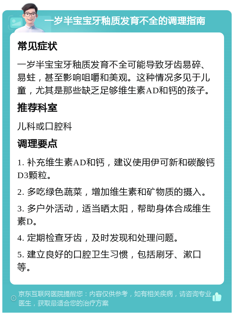 一岁半宝宝牙釉质发育不全的调理指南 常见症状 一岁半宝宝牙釉质发育不全可能导致牙齿易碎、易蛀，甚至影响咀嚼和美观。这种情况多见于儿童，尤其是那些缺乏足够维生素AD和钙的孩子。 推荐科室 儿科或口腔科 调理要点 1. 补充维生素AD和钙，建议使用伊可新和碳酸钙D3颗粒。 2. 多吃绿色蔬菜，增加维生素和矿物质的摄入。 3. 多户外活动，适当晒太阳，帮助身体合成维生素D。 4. 定期检查牙齿，及时发现和处理问题。 5. 建立良好的口腔卫生习惯，包括刷牙、漱口等。