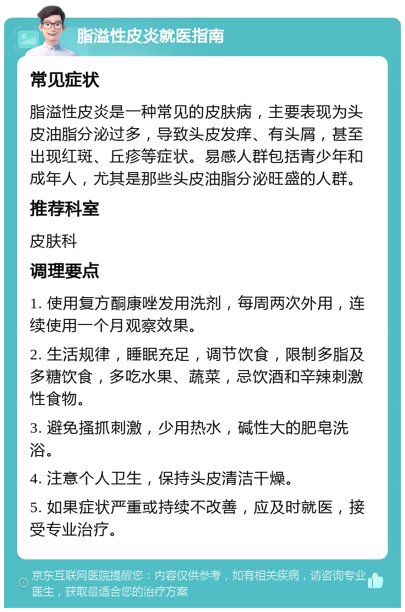 脂溢性皮炎就医指南 常见症状 脂溢性皮炎是一种常见的皮肤病，主要表现为头皮油脂分泌过多，导致头皮发痒、有头屑，甚至出现红斑、丘疹等症状。易感人群包括青少年和成年人，尤其是那些头皮油脂分泌旺盛的人群。 推荐科室 皮肤科 调理要点 1. 使用复方酮康唑发用洗剂，每周两次外用，连续使用一个月观察效果。 2. 生活规律，睡眠充足，调节饮食，限制多脂及多糖饮食，多吃水果、蔬菜，忌饮酒和辛辣刺激性食物。 3. 避免搔抓刺激，少用热水，碱性大的肥皂洗浴。 4. 注意个人卫生，保持头皮清洁干燥。 5. 如果症状严重或持续不改善，应及时就医，接受专业治疗。