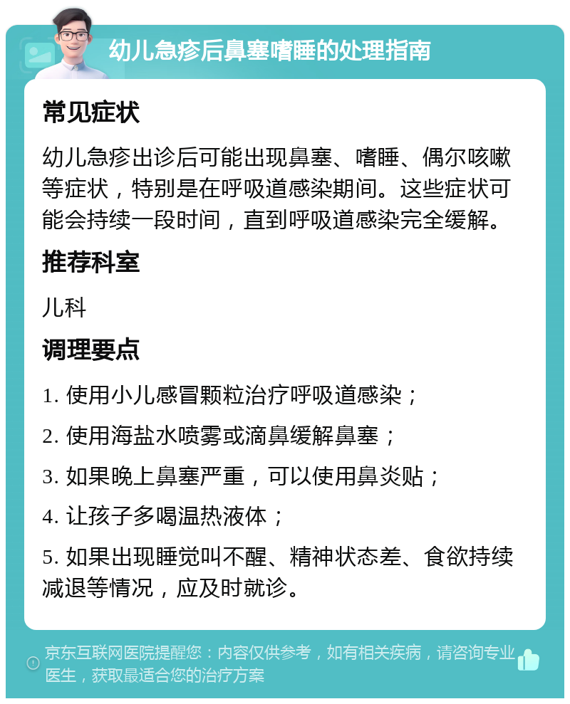 幼儿急疹后鼻塞嗜睡的处理指南 常见症状 幼儿急疹出诊后可能出现鼻塞、嗜睡、偶尔咳嗽等症状，特别是在呼吸道感染期间。这些症状可能会持续一段时间，直到呼吸道感染完全缓解。 推荐科室 儿科 调理要点 1. 使用小儿感冒颗粒治疗呼吸道感染； 2. 使用海盐水喷雾或滴鼻缓解鼻塞； 3. 如果晚上鼻塞严重，可以使用鼻炎贴； 4. 让孩子多喝温热液体； 5. 如果出现睡觉叫不醒、精神状态差、食欲持续减退等情况，应及时就诊。