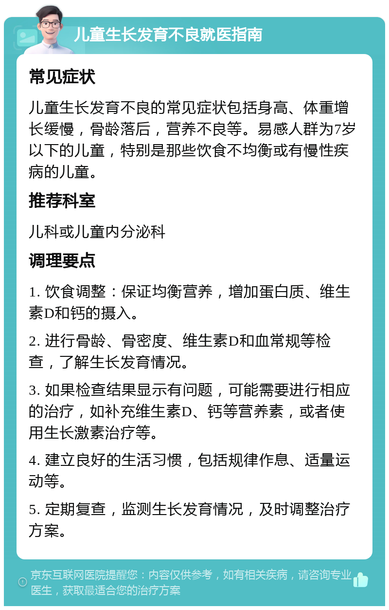 儿童生长发育不良就医指南 常见症状 儿童生长发育不良的常见症状包括身高、体重增长缓慢，骨龄落后，营养不良等。易感人群为7岁以下的儿童，特别是那些饮食不均衡或有慢性疾病的儿童。 推荐科室 儿科或儿童内分泌科 调理要点 1. 饮食调整：保证均衡营养，增加蛋白质、维生素D和钙的摄入。 2. 进行骨龄、骨密度、维生素D和血常规等检查，了解生长发育情况。 3. 如果检查结果显示有问题，可能需要进行相应的治疗，如补充维生素D、钙等营养素，或者使用生长激素治疗等。 4. 建立良好的生活习惯，包括规律作息、适量运动等。 5. 定期复查，监测生长发育情况，及时调整治疗方案。