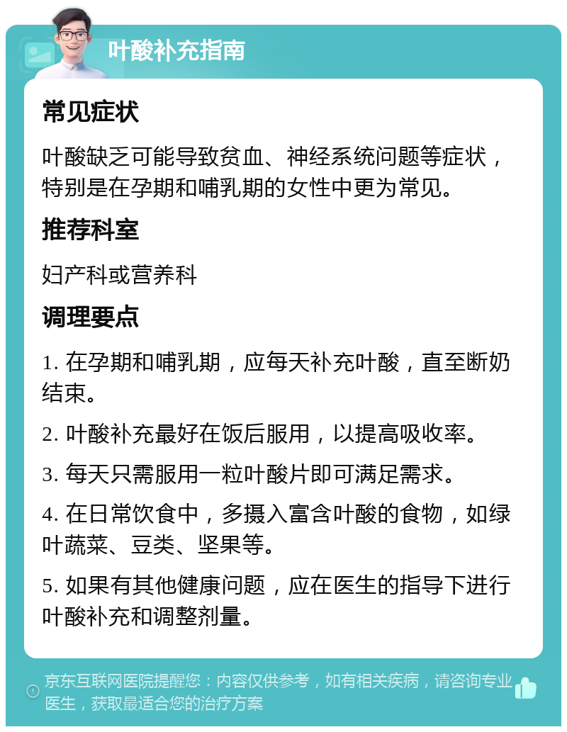 叶酸补充指南 常见症状 叶酸缺乏可能导致贫血、神经系统问题等症状，特别是在孕期和哺乳期的女性中更为常见。 推荐科室 妇产科或营养科 调理要点 1. 在孕期和哺乳期，应每天补充叶酸，直至断奶结束。 2. 叶酸补充最好在饭后服用，以提高吸收率。 3. 每天只需服用一粒叶酸片即可满足需求。 4. 在日常饮食中，多摄入富含叶酸的食物，如绿叶蔬菜、豆类、坚果等。 5. 如果有其他健康问题，应在医生的指导下进行叶酸补充和调整剂量。