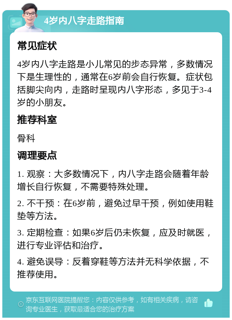 4岁内八字走路指南 常见症状 4岁内八字走路是小儿常见的步态异常，多数情况下是生理性的，通常在6岁前会自行恢复。症状包括脚尖向内，走路时呈现内八字形态，多见于3-4岁的小朋友。 推荐科室 骨科 调理要点 1. 观察：大多数情况下，内八字走路会随着年龄增长自行恢复，不需要特殊处理。 2. 不干预：在6岁前，避免过早干预，例如使用鞋垫等方法。 3. 定期检查：如果6岁后仍未恢复，应及时就医，进行专业评估和治疗。 4. 避免误导：反着穿鞋等方法并无科学依据，不推荐使用。