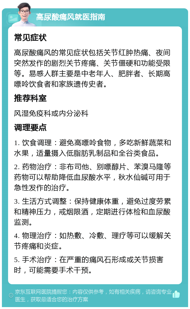 高尿酸痛风就医指南 常见症状 高尿酸痛风的常见症状包括关节红肿热痛、夜间突然发作的剧烈关节疼痛、关节僵硬和功能受限等。易感人群主要是中老年人、肥胖者、长期高嘌呤饮食者和家族遗传史者。 推荐科室 风湿免疫科或内分泌科 调理要点 1. 饮食调理：避免高嘌呤食物，多吃新鲜蔬菜和水果，适量摄入低脂肪乳制品和全谷类食品。 2. 药物治疗：非布司他、别嘌醇片、苯溴马隆等药物可以帮助降低血尿酸水平，秋水仙碱可用于急性发作的治疗。 3. 生活方式调整：保持健康体重，避免过度劳累和精神压力，戒烟限酒，定期进行体检和血尿酸监测。 4. 物理治疗：如热敷、冷敷、理疗等可以缓解关节疼痛和炎症。 5. 手术治疗：在严重的痛风石形成或关节损害时，可能需要手术干预。