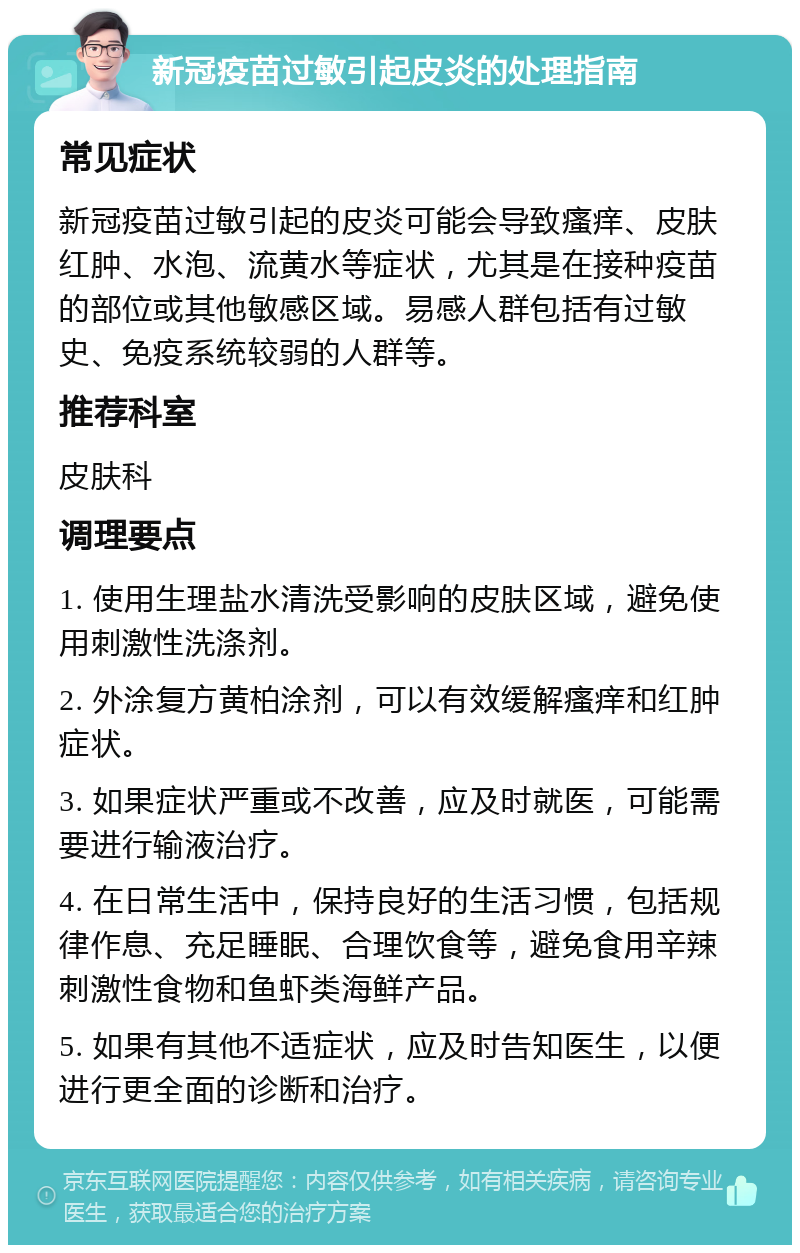 新冠疫苗过敏引起皮炎的处理指南 常见症状 新冠疫苗过敏引起的皮炎可能会导致瘙痒、皮肤红肿、水泡、流黄水等症状，尤其是在接种疫苗的部位或其他敏感区域。易感人群包括有过敏史、免疫系统较弱的人群等。 推荐科室 皮肤科 调理要点 1. 使用生理盐水清洗受影响的皮肤区域，避免使用刺激性洗涤剂。 2. 外涂复方黄柏涂剂，可以有效缓解瘙痒和红肿症状。 3. 如果症状严重或不改善，应及时就医，可能需要进行输液治疗。 4. 在日常生活中，保持良好的生活习惯，包括规律作息、充足睡眠、合理饮食等，避免食用辛辣刺激性食物和鱼虾类海鲜产品。 5. 如果有其他不适症状，应及时告知医生，以便进行更全面的诊断和治疗。