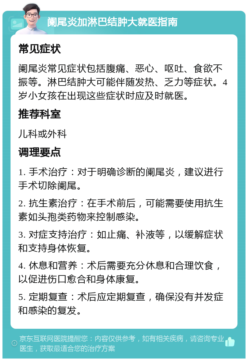 阑尾炎加淋巴结肿大就医指南 常见症状 阑尾炎常见症状包括腹痛、恶心、呕吐、食欲不振等。淋巴结肿大可能伴随发热、乏力等症状。4岁小女孩在出现这些症状时应及时就医。 推荐科室 儿科或外科 调理要点 1. 手术治疗：对于明确诊断的阑尾炎，建议进行手术切除阑尾。 2. 抗生素治疗：在手术前后，可能需要使用抗生素如头孢类药物来控制感染。 3. 对症支持治疗：如止痛、补液等，以缓解症状和支持身体恢复。 4. 休息和营养：术后需要充分休息和合理饮食，以促进伤口愈合和身体康复。 5. 定期复查：术后应定期复查，确保没有并发症和感染的复发。