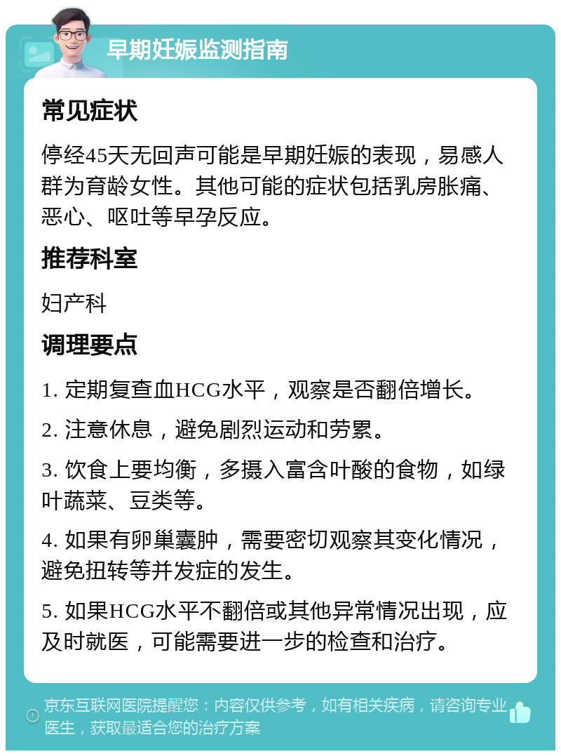 早期妊娠监测指南 常见症状 停经45天无回声可能是早期妊娠的表现，易感人群为育龄女性。其他可能的症状包括乳房胀痛、恶心、呕吐等早孕反应。 推荐科室 妇产科 调理要点 1. 定期复查血HCG水平，观察是否翻倍增长。 2. 注意休息，避免剧烈运动和劳累。 3. 饮食上要均衡，多摄入富含叶酸的食物，如绿叶蔬菜、豆类等。 4. 如果有卵巢囊肿，需要密切观察其变化情况，避免扭转等并发症的发生。 5. 如果HCG水平不翻倍或其他异常情况出现，应及时就医，可能需要进一步的检查和治疗。