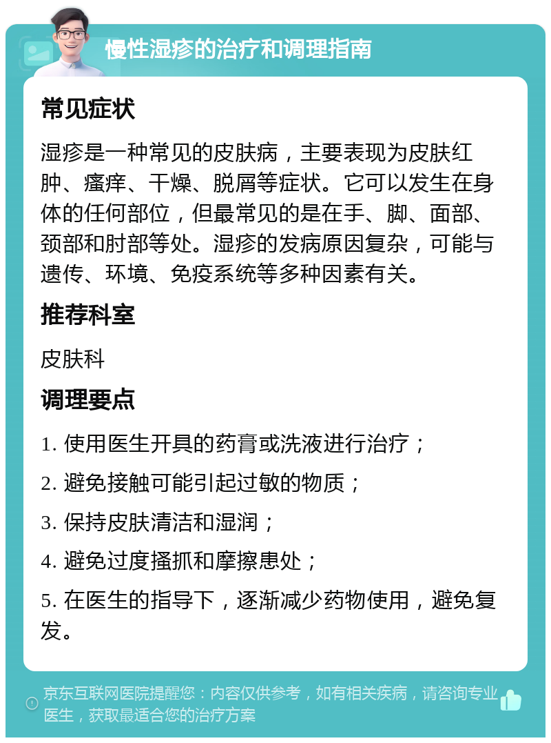 慢性湿疹的治疗和调理指南 常见症状 湿疹是一种常见的皮肤病，主要表现为皮肤红肿、瘙痒、干燥、脱屑等症状。它可以发生在身体的任何部位，但最常见的是在手、脚、面部、颈部和肘部等处。湿疹的发病原因复杂，可能与遗传、环境、免疫系统等多种因素有关。 推荐科室 皮肤科 调理要点 1. 使用医生开具的药膏或洗液进行治疗； 2. 避免接触可能引起过敏的物质； 3. 保持皮肤清洁和湿润； 4. 避免过度搔抓和摩擦患处； 5. 在医生的指导下，逐渐减少药物使用，避免复发。