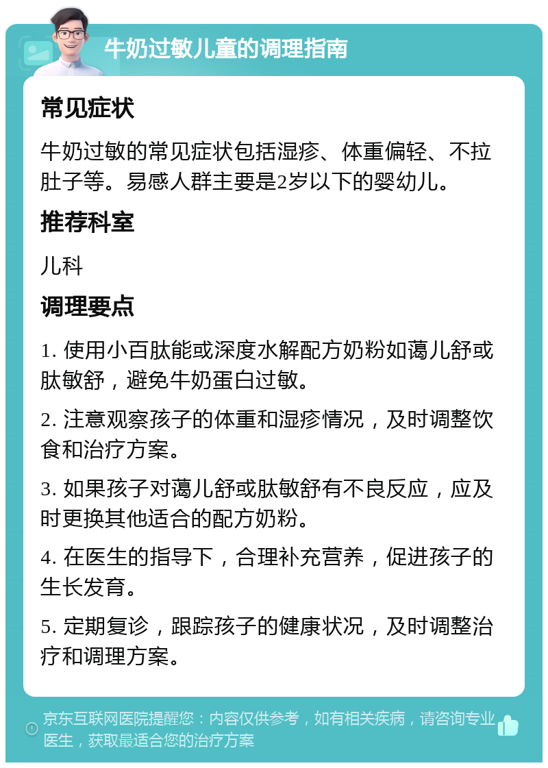 牛奶过敏儿童的调理指南 常见症状 牛奶过敏的常见症状包括湿疹、体重偏轻、不拉肚子等。易感人群主要是2岁以下的婴幼儿。 推荐科室 儿科 调理要点 1. 使用小百肽能或深度水解配方奶粉如蔼儿舒或肽敏舒，避免牛奶蛋白过敏。 2. 注意观察孩子的体重和湿疹情况，及时调整饮食和治疗方案。 3. 如果孩子对蔼儿舒或肽敏舒有不良反应，应及时更换其他适合的配方奶粉。 4. 在医生的指导下，合理补充营养，促进孩子的生长发育。 5. 定期复诊，跟踪孩子的健康状况，及时调整治疗和调理方案。