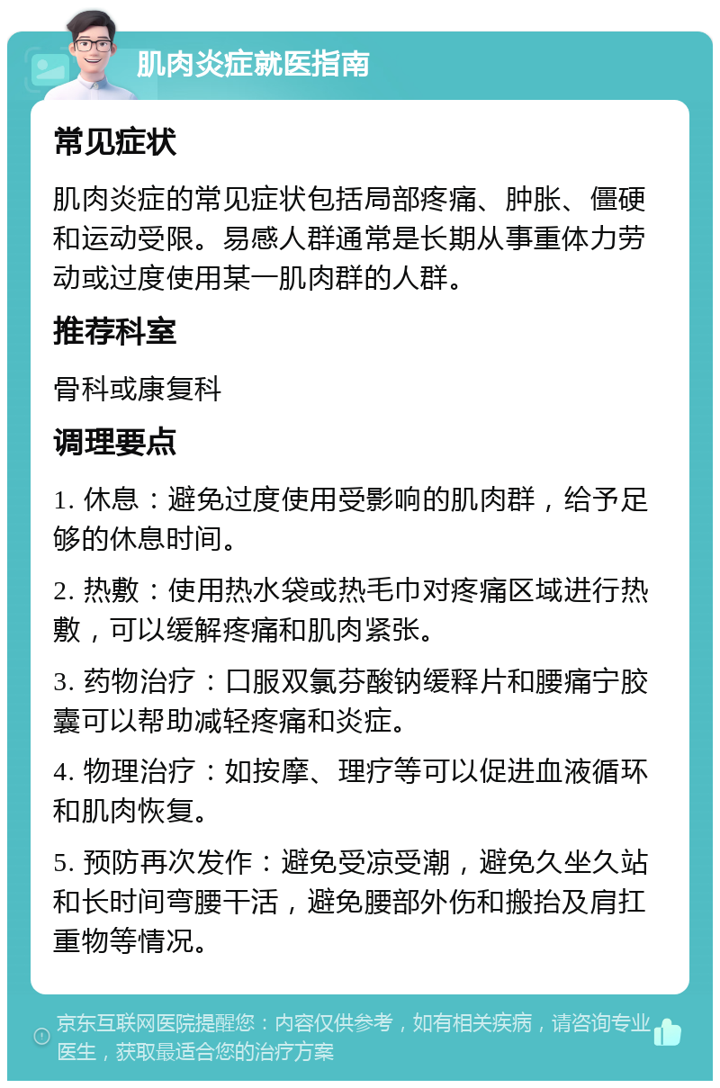 肌肉炎症就医指南 常见症状 肌肉炎症的常见症状包括局部疼痛、肿胀、僵硬和运动受限。易感人群通常是长期从事重体力劳动或过度使用某一肌肉群的人群。 推荐科室 骨科或康复科 调理要点 1. 休息：避免过度使用受影响的肌肉群，给予足够的休息时间。 2. 热敷：使用热水袋或热毛巾对疼痛区域进行热敷，可以缓解疼痛和肌肉紧张。 3. 药物治疗：口服双氯芬酸钠缓释片和腰痛宁胶囊可以帮助减轻疼痛和炎症。 4. 物理治疗：如按摩、理疗等可以促进血液循环和肌肉恢复。 5. 预防再次发作：避免受凉受潮，避免久坐久站和长时间弯腰干活，避免腰部外伤和搬抬及肩扛重物等情况。