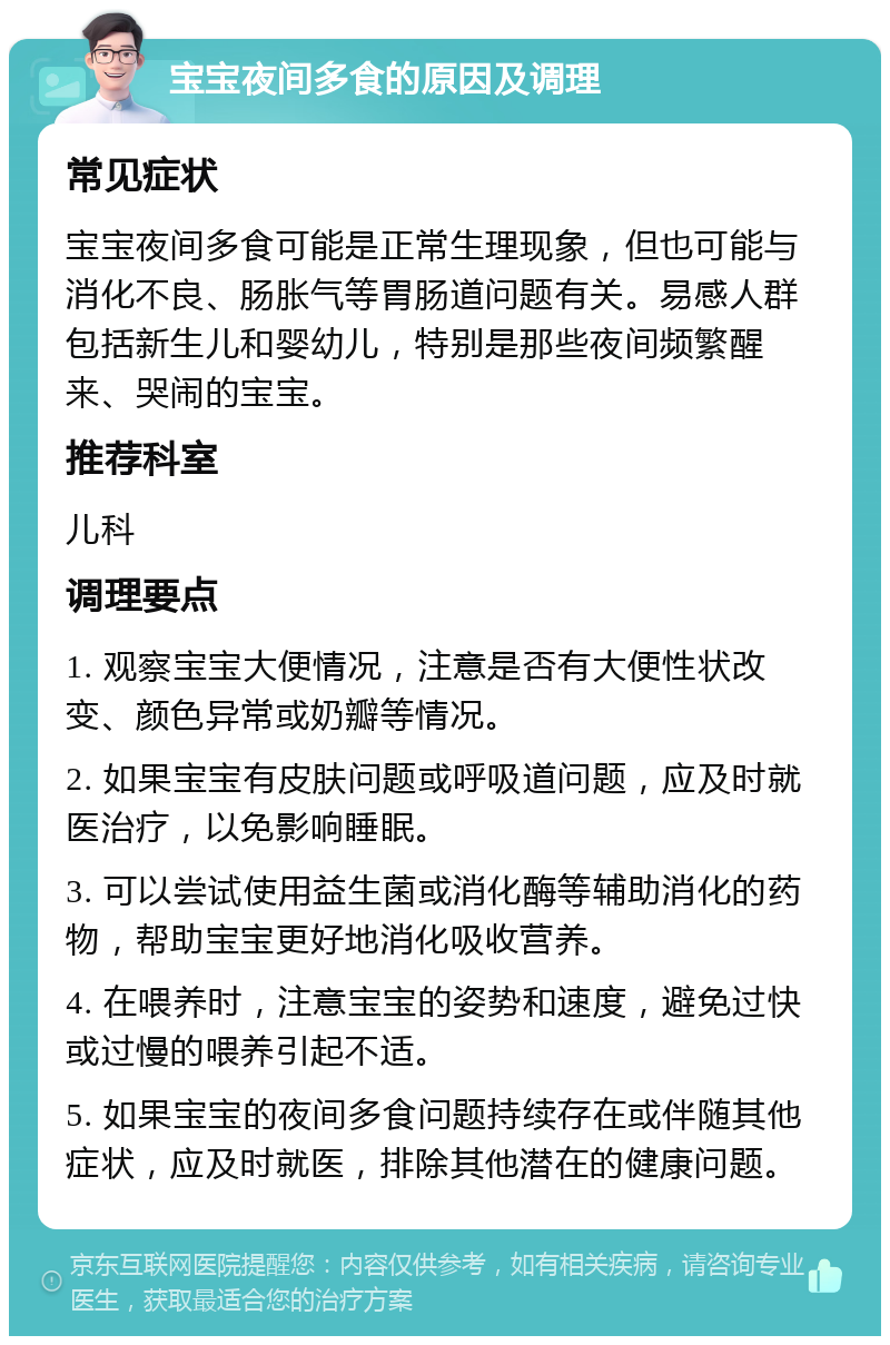 宝宝夜间多食的原因及调理 常见症状 宝宝夜间多食可能是正常生理现象，但也可能与消化不良、肠胀气等胃肠道问题有关。易感人群包括新生儿和婴幼儿，特别是那些夜间频繁醒来、哭闹的宝宝。 推荐科室 儿科 调理要点 1. 观察宝宝大便情况，注意是否有大便性状改变、颜色异常或奶瓣等情况。 2. 如果宝宝有皮肤问题或呼吸道问题，应及时就医治疗，以免影响睡眠。 3. 可以尝试使用益生菌或消化酶等辅助消化的药物，帮助宝宝更好地消化吸收营养。 4. 在喂养时，注意宝宝的姿势和速度，避免过快或过慢的喂养引起不适。 5. 如果宝宝的夜间多食问题持续存在或伴随其他症状，应及时就医，排除其他潜在的健康问题。