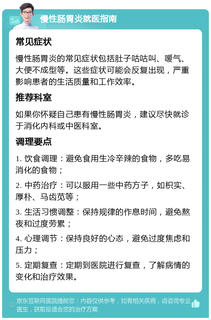 慢性肠胃炎就医指南 常见症状 慢性肠胃炎的常见症状包括肚子咕咕叫、嗳气、大便不成型等。这些症状可能会反复出现，严重影响患者的生活质量和工作效率。 推荐科室 如果你怀疑自己患有慢性肠胃炎，建议尽快就诊于消化内科或中医科室。 调理要点 1. 饮食调理：避免食用生冷辛辣的食物，多吃易消化的食物； 2. 中药治疗：可以服用一些中药方子，如枳实、厚朴、马齿苋等； 3. 生活习惯调整：保持规律的作息时间，避免熬夜和过度劳累； 4. 心理调节：保持良好的心态，避免过度焦虑和压力； 5. 定期复查：定期到医院进行复查，了解病情的变化和治疗效果。