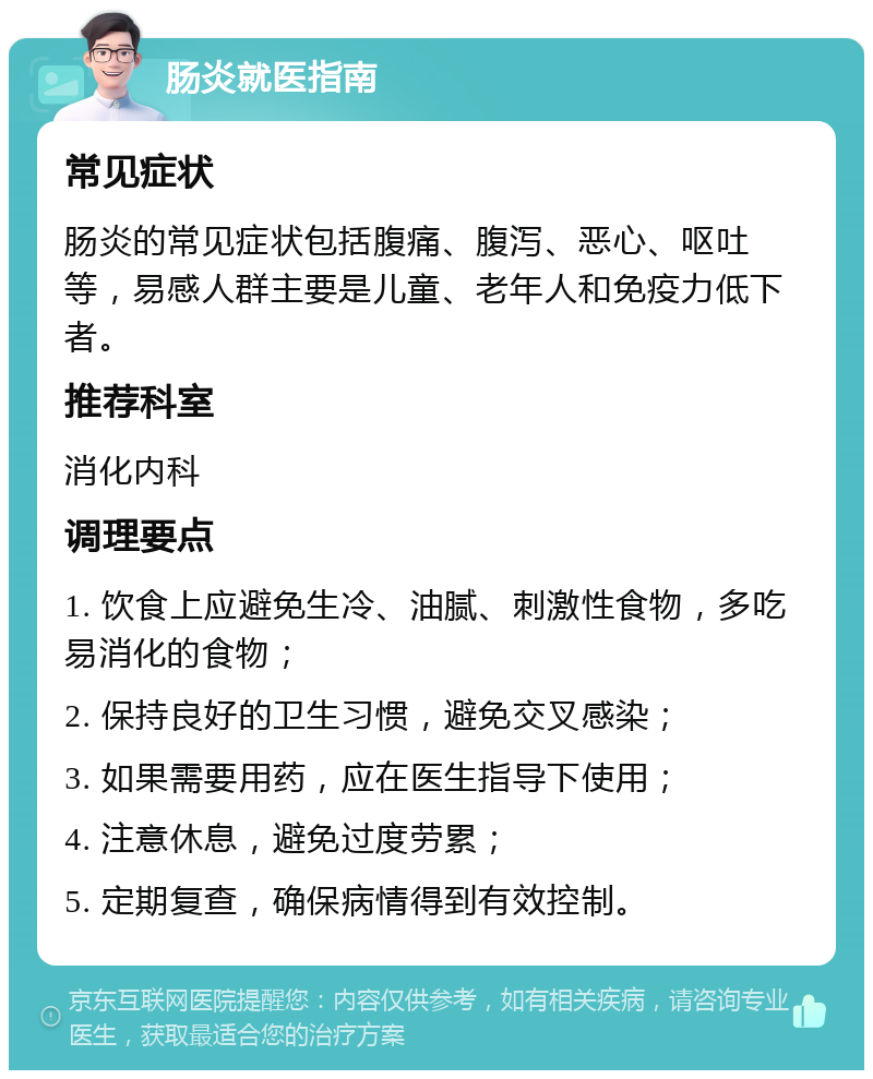 肠炎就医指南 常见症状 肠炎的常见症状包括腹痛、腹泻、恶心、呕吐等，易感人群主要是儿童、老年人和免疫力低下者。 推荐科室 消化内科 调理要点 1. 饮食上应避免生冷、油腻、刺激性食物，多吃易消化的食物； 2. 保持良好的卫生习惯，避免交叉感染； 3. 如果需要用药，应在医生指导下使用； 4. 注意休息，避免过度劳累； 5. 定期复查，确保病情得到有效控制。