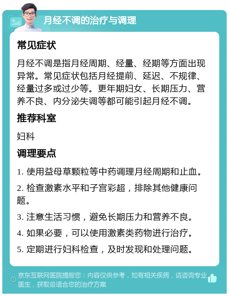 月经不调的治疗与调理 常见症状 月经不调是指月经周期、经量、经期等方面出现异常。常见症状包括月经提前、延迟、不规律、经量过多或过少等。更年期妇女、长期压力、营养不良、内分泌失调等都可能引起月经不调。 推荐科室 妇科 调理要点 1. 使用益母草颗粒等中药调理月经周期和止血。 2. 检查激素水平和子宫彩超，排除其他健康问题。 3. 注意生活习惯，避免长期压力和营养不良。 4. 如果必要，可以使用激素类药物进行治疗。 5. 定期进行妇科检查，及时发现和处理问题。