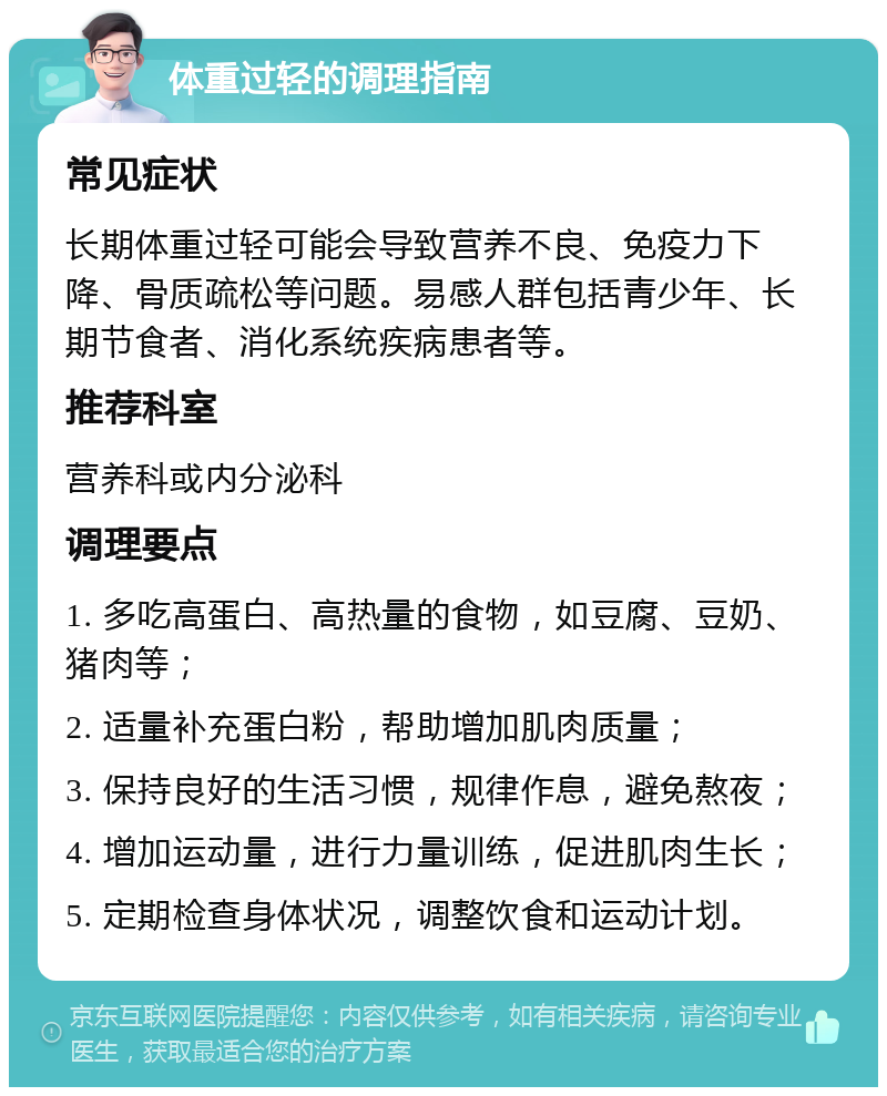 体重过轻的调理指南 常见症状 长期体重过轻可能会导致营养不良、免疫力下降、骨质疏松等问题。易感人群包括青少年、长期节食者、消化系统疾病患者等。 推荐科室 营养科或内分泌科 调理要点 1. 多吃高蛋白、高热量的食物，如豆腐、豆奶、猪肉等； 2. 适量补充蛋白粉，帮助增加肌肉质量； 3. 保持良好的生活习惯，规律作息，避免熬夜； 4. 增加运动量，进行力量训练，促进肌肉生长； 5. 定期检查身体状况，调整饮食和运动计划。