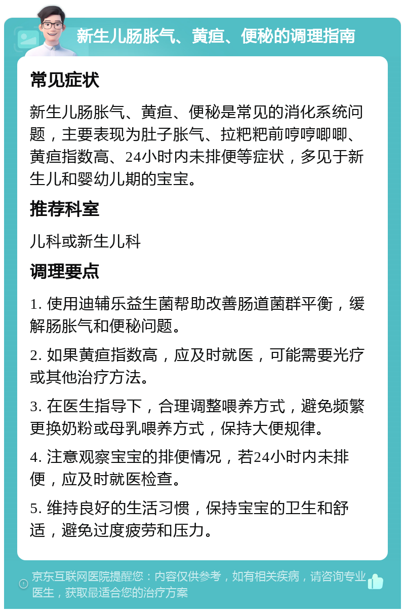 新生儿肠胀气、黄疸、便秘的调理指南 常见症状 新生儿肠胀气、黄疸、便秘是常见的消化系统问题，主要表现为肚子胀气、拉粑粑前哼哼唧唧、黄疸指数高、24小时内未排便等症状，多见于新生儿和婴幼儿期的宝宝。 推荐科室 儿科或新生儿科 调理要点 1. 使用迪辅乐益生菌帮助改善肠道菌群平衡，缓解肠胀气和便秘问题。 2. 如果黄疸指数高，应及时就医，可能需要光疗或其他治疗方法。 3. 在医生指导下，合理调整喂养方式，避免频繁更换奶粉或母乳喂养方式，保持大便规律。 4. 注意观察宝宝的排便情况，若24小时内未排便，应及时就医检查。 5. 维持良好的生活习惯，保持宝宝的卫生和舒适，避免过度疲劳和压力。