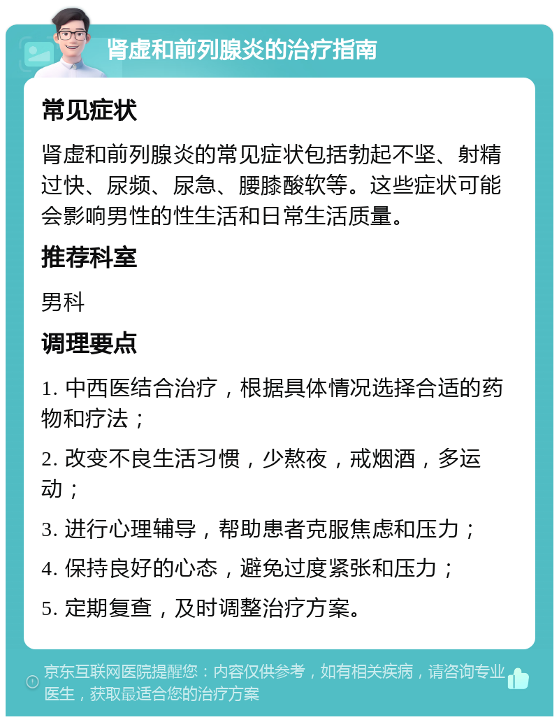 肾虚和前列腺炎的治疗指南 常见症状 肾虚和前列腺炎的常见症状包括勃起不坚、射精过快、尿频、尿急、腰膝酸软等。这些症状可能会影响男性的性生活和日常生活质量。 推荐科室 男科 调理要点 1. 中西医结合治疗，根据具体情况选择合适的药物和疗法； 2. 改变不良生活习惯，少熬夜，戒烟酒，多运动； 3. 进行心理辅导，帮助患者克服焦虑和压力； 4. 保持良好的心态，避免过度紧张和压力； 5. 定期复查，及时调整治疗方案。