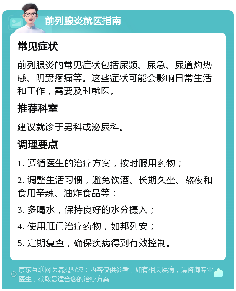 前列腺炎就医指南 常见症状 前列腺炎的常见症状包括尿频、尿急、尿道灼热感、阴囊疼痛等。这些症状可能会影响日常生活和工作，需要及时就医。 推荐科室 建议就诊于男科或泌尿科。 调理要点 1. 遵循医生的治疗方案，按时服用药物； 2. 调整生活习惯，避免饮酒、长期久坐、熬夜和食用辛辣、油炸食品等； 3. 多喝水，保持良好的水分摄入； 4. 使用肛门治疗药物，如邦列安； 5. 定期复查，确保疾病得到有效控制。