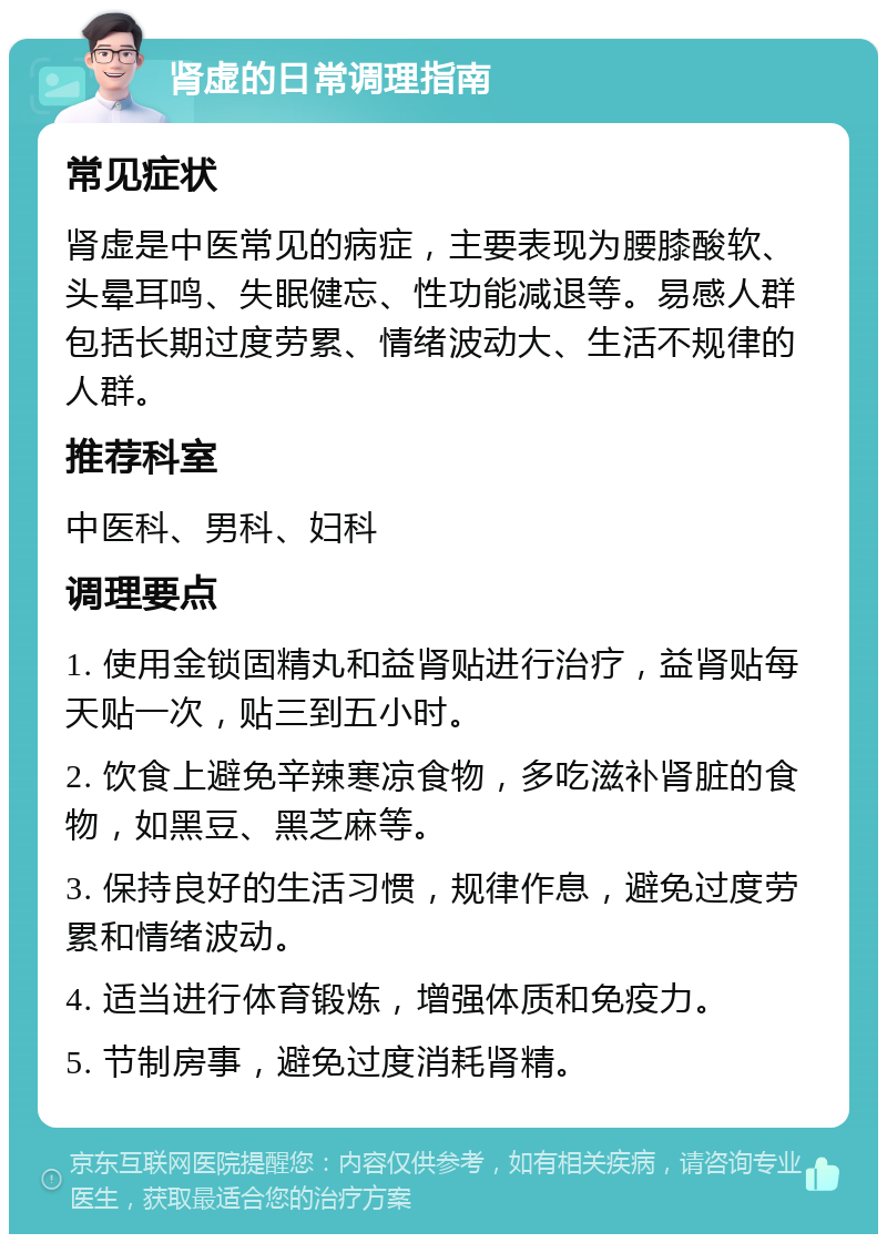 肾虚的日常调理指南 常见症状 肾虚是中医常见的病症，主要表现为腰膝酸软、头晕耳鸣、失眠健忘、性功能减退等。易感人群包括长期过度劳累、情绪波动大、生活不规律的人群。 推荐科室 中医科、男科、妇科 调理要点 1. 使用金锁固精丸和益肾贴进行治疗，益肾贴每天贴一次，贴三到五小时。 2. 饮食上避免辛辣寒凉食物，多吃滋补肾脏的食物，如黑豆、黑芝麻等。 3. 保持良好的生活习惯，规律作息，避免过度劳累和情绪波动。 4. 适当进行体育锻炼，增强体质和免疫力。 5. 节制房事，避免过度消耗肾精。