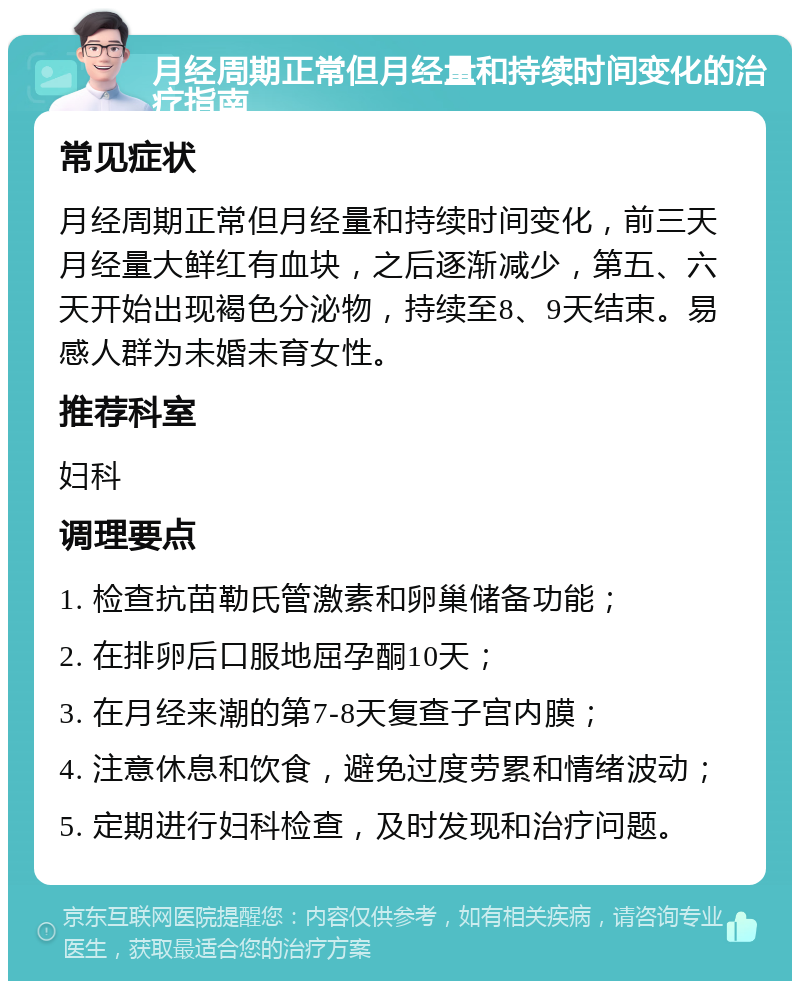 月经周期正常但月经量和持续时间变化的治疗指南 常见症状 月经周期正常但月经量和持续时间变化，前三天月经量大鲜红有血块，之后逐渐减少，第五、六天开始出现褐色分泌物，持续至8、9天结束。易感人群为未婚未育女性。 推荐科室 妇科 调理要点 1. 检查抗苗勒氏管激素和卵巢储备功能； 2. 在排卵后口服地屈孕酮10天； 3. 在月经来潮的第7-8天复查子宫内膜； 4. 注意休息和饮食，避免过度劳累和情绪波动； 5. 定期进行妇科检查，及时发现和治疗问题。