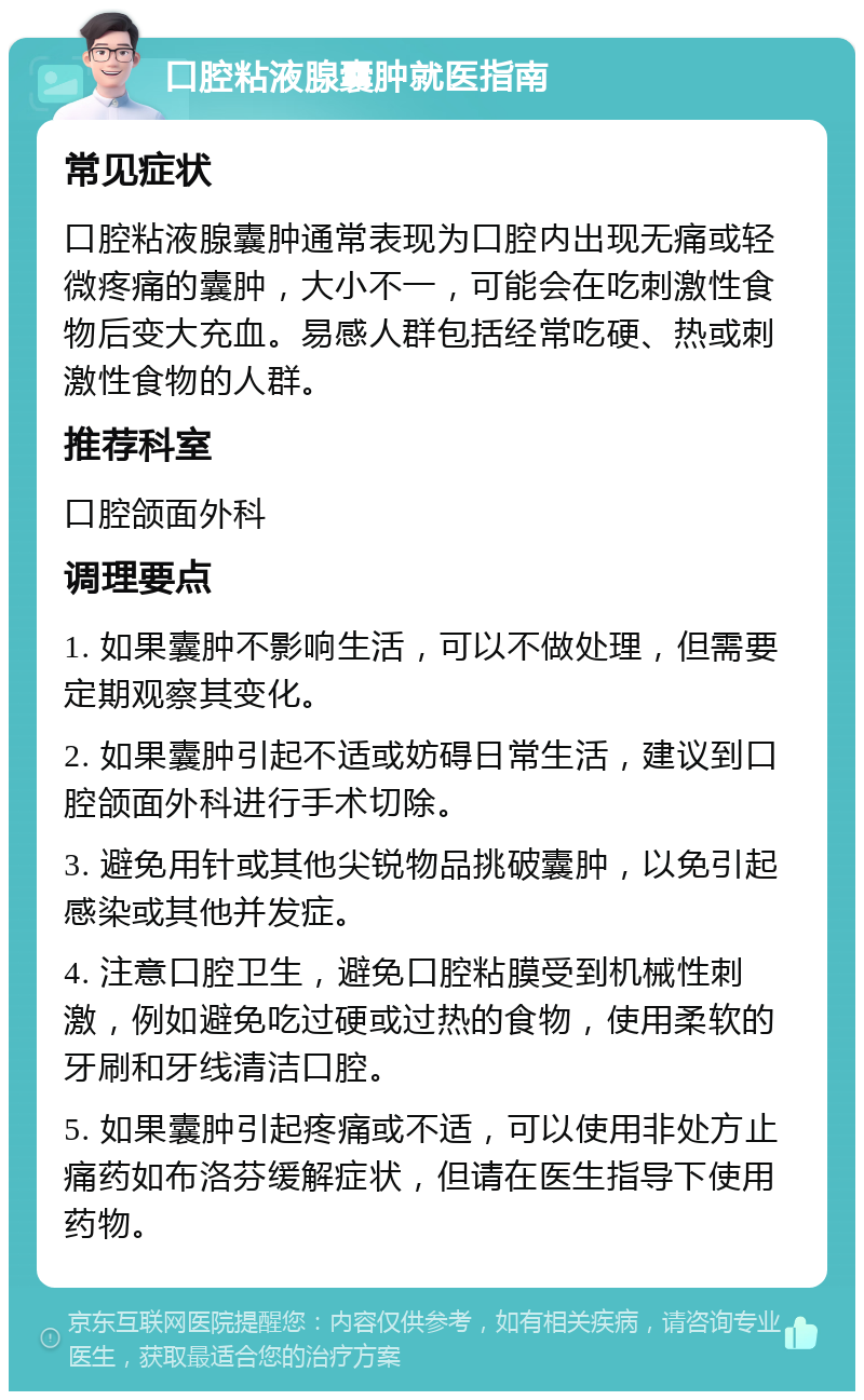 口腔粘液腺囊肿就医指南 常见症状 口腔粘液腺囊肿通常表现为口腔内出现无痛或轻微疼痛的囊肿，大小不一，可能会在吃刺激性食物后变大充血。易感人群包括经常吃硬、热或刺激性食物的人群。 推荐科室 口腔颌面外科 调理要点 1. 如果囊肿不影响生活，可以不做处理，但需要定期观察其变化。 2. 如果囊肿引起不适或妨碍日常生活，建议到口腔颌面外科进行手术切除。 3. 避免用针或其他尖锐物品挑破囊肿，以免引起感染或其他并发症。 4. 注意口腔卫生，避免口腔粘膜受到机械性刺激，例如避免吃过硬或过热的食物，使用柔软的牙刷和牙线清洁口腔。 5. 如果囊肿引起疼痛或不适，可以使用非处方止痛药如布洛芬缓解症状，但请在医生指导下使用药物。