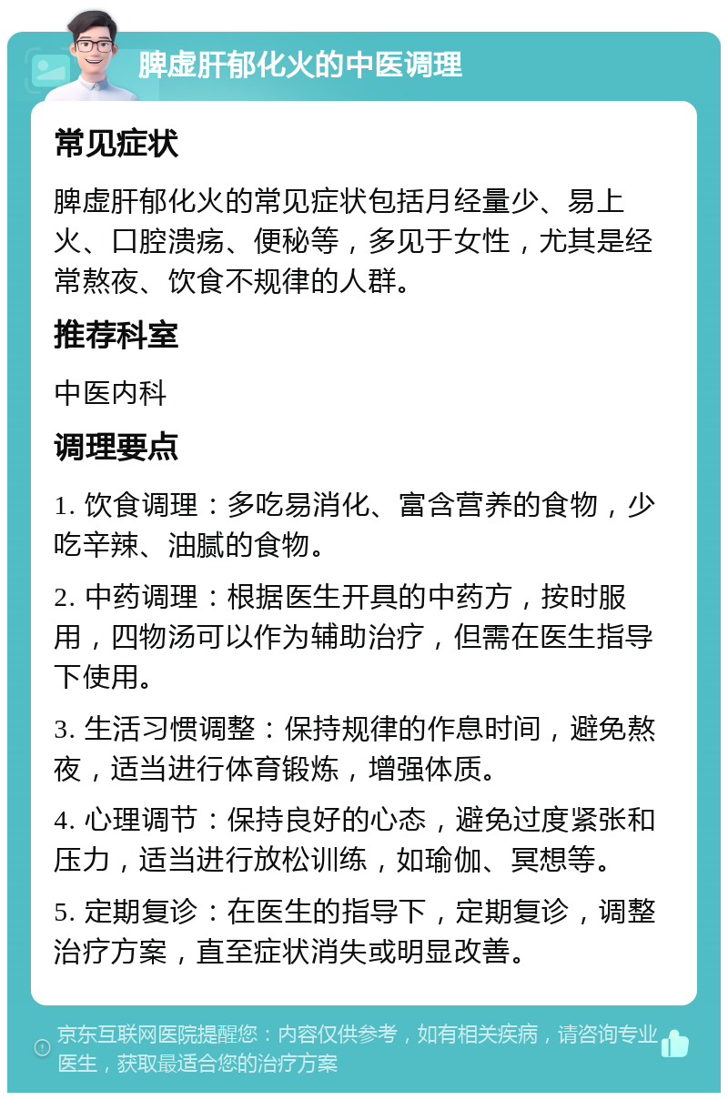 脾虚肝郁化火的中医调理 常见症状 脾虚肝郁化火的常见症状包括月经量少、易上火、口腔溃疡、便秘等，多见于女性，尤其是经常熬夜、饮食不规律的人群。 推荐科室 中医内科 调理要点 1. 饮食调理：多吃易消化、富含营养的食物，少吃辛辣、油腻的食物。 2. 中药调理：根据医生开具的中药方，按时服用，四物汤可以作为辅助治疗，但需在医生指导下使用。 3. 生活习惯调整：保持规律的作息时间，避免熬夜，适当进行体育锻炼，增强体质。 4. 心理调节：保持良好的心态，避免过度紧张和压力，适当进行放松训练，如瑜伽、冥想等。 5. 定期复诊：在医生的指导下，定期复诊，调整治疗方案，直至症状消失或明显改善。