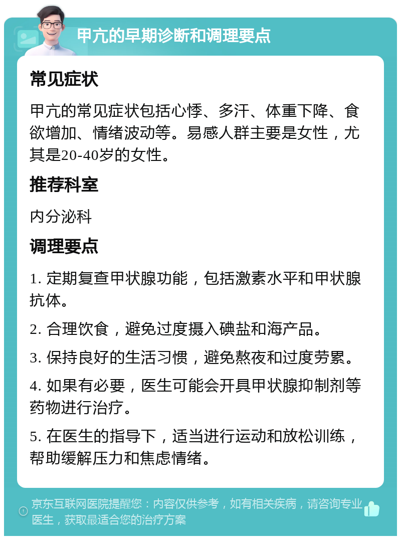 甲亢的早期诊断和调理要点 常见症状 甲亢的常见症状包括心悸、多汗、体重下降、食欲增加、情绪波动等。易感人群主要是女性，尤其是20-40岁的女性。 推荐科室 内分泌科 调理要点 1. 定期复查甲状腺功能，包括激素水平和甲状腺抗体。 2. 合理饮食，避免过度摄入碘盐和海产品。 3. 保持良好的生活习惯，避免熬夜和过度劳累。 4. 如果有必要，医生可能会开具甲状腺抑制剂等药物进行治疗。 5. 在医生的指导下，适当进行运动和放松训练，帮助缓解压力和焦虑情绪。