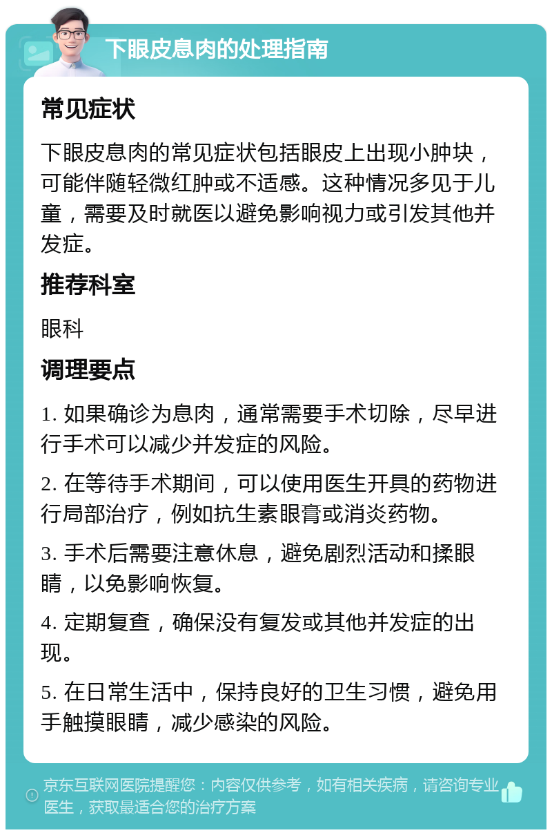 下眼皮息肉的处理指南 常见症状 下眼皮息肉的常见症状包括眼皮上出现小肿块，可能伴随轻微红肿或不适感。这种情况多见于儿童，需要及时就医以避免影响视力或引发其他并发症。 推荐科室 眼科 调理要点 1. 如果确诊为息肉，通常需要手术切除，尽早进行手术可以减少并发症的风险。 2. 在等待手术期间，可以使用医生开具的药物进行局部治疗，例如抗生素眼膏或消炎药物。 3. 手术后需要注意休息，避免剧烈活动和揉眼睛，以免影响恢复。 4. 定期复查，确保没有复发或其他并发症的出现。 5. 在日常生活中，保持良好的卫生习惯，避免用手触摸眼睛，减少感染的风险。