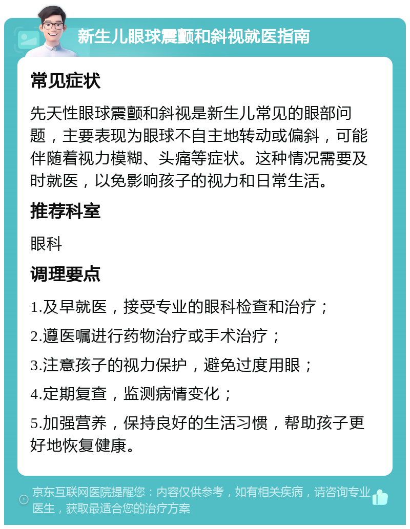 新生儿眼球震颤和斜视就医指南 常见症状 先天性眼球震颤和斜视是新生儿常见的眼部问题，主要表现为眼球不自主地转动或偏斜，可能伴随着视力模糊、头痛等症状。这种情况需要及时就医，以免影响孩子的视力和日常生活。 推荐科室 眼科 调理要点 1.及早就医，接受专业的眼科检查和治疗； 2.遵医嘱进行药物治疗或手术治疗； 3.注意孩子的视力保护，避免过度用眼； 4.定期复查，监测病情变化； 5.加强营养，保持良好的生活习惯，帮助孩子更好地恢复健康。