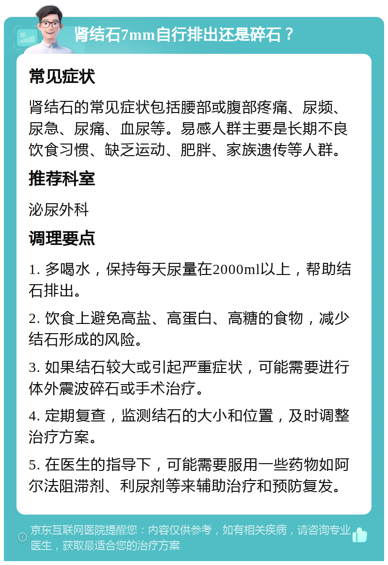 肾结石7mm自行排出还是碎石？ 常见症状 肾结石的常见症状包括腰部或腹部疼痛、尿频、尿急、尿痛、血尿等。易感人群主要是长期不良饮食习惯、缺乏运动、肥胖、家族遗传等人群。 推荐科室 泌尿外科 调理要点 1. 多喝水，保持每天尿量在2000ml以上，帮助结石排出。 2. 饮食上避免高盐、高蛋白、高糖的食物，减少结石形成的风险。 3. 如果结石较大或引起严重症状，可能需要进行体外震波碎石或手术治疗。 4. 定期复查，监测结石的大小和位置，及时调整治疗方案。 5. 在医生的指导下，可能需要服用一些药物如阿尔法阻滞剂、利尿剂等来辅助治疗和预防复发。