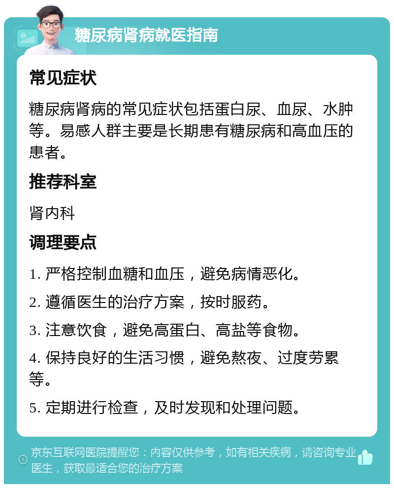 糖尿病肾病就医指南 常见症状 糖尿病肾病的常见症状包括蛋白尿、血尿、水肿等。易感人群主要是长期患有糖尿病和高血压的患者。 推荐科室 肾内科 调理要点 1. 严格控制血糖和血压，避免病情恶化。 2. 遵循医生的治疗方案，按时服药。 3. 注意饮食，避免高蛋白、高盐等食物。 4. 保持良好的生活习惯，避免熬夜、过度劳累等。 5. 定期进行检查，及时发现和处理问题。