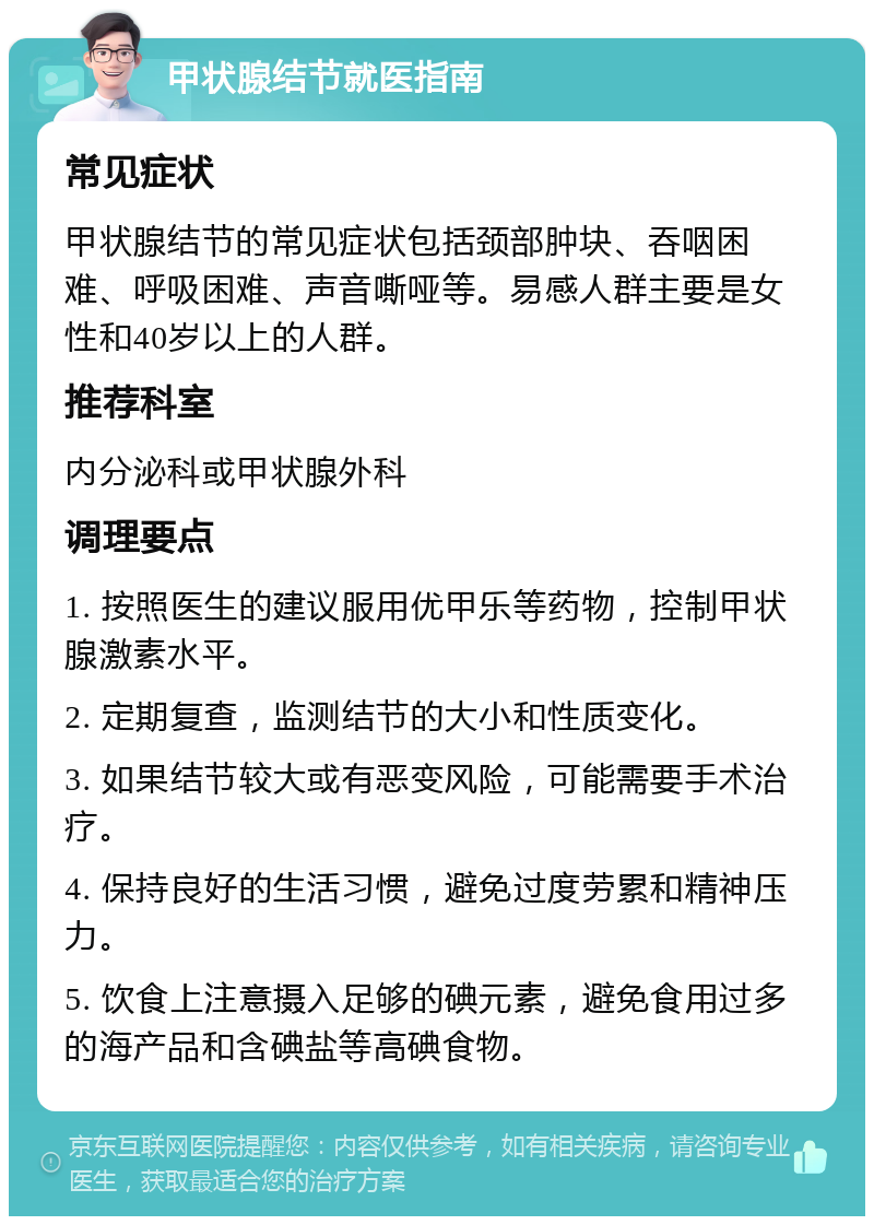 甲状腺结节就医指南 常见症状 甲状腺结节的常见症状包括颈部肿块、吞咽困难、呼吸困难、声音嘶哑等。易感人群主要是女性和40岁以上的人群。 推荐科室 内分泌科或甲状腺外科 调理要点 1. 按照医生的建议服用优甲乐等药物，控制甲状腺激素水平。 2. 定期复查，监测结节的大小和性质变化。 3. 如果结节较大或有恶变风险，可能需要手术治疗。 4. 保持良好的生活习惯，避免过度劳累和精神压力。 5. 饮食上注意摄入足够的碘元素，避免食用过多的海产品和含碘盐等高碘食物。