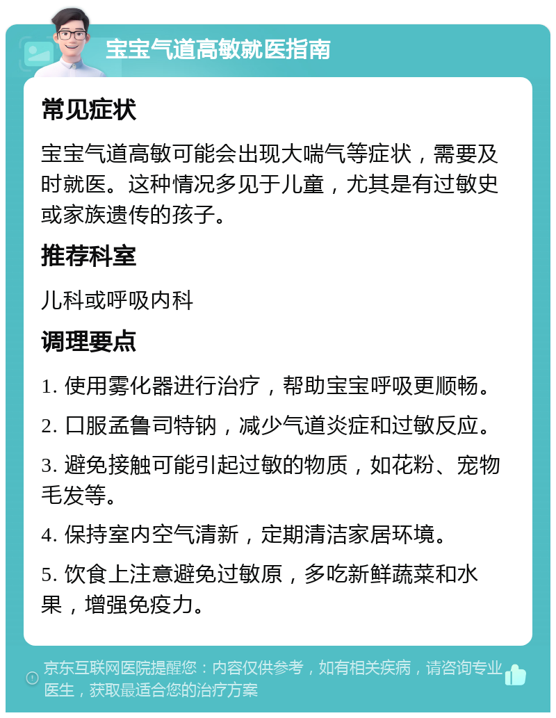 宝宝气道高敏就医指南 常见症状 宝宝气道高敏可能会出现大喘气等症状，需要及时就医。这种情况多见于儿童，尤其是有过敏史或家族遗传的孩子。 推荐科室 儿科或呼吸内科 调理要点 1. 使用雾化器进行治疗，帮助宝宝呼吸更顺畅。 2. 口服孟鲁司特钠，减少气道炎症和过敏反应。 3. 避免接触可能引起过敏的物质，如花粉、宠物毛发等。 4. 保持室内空气清新，定期清洁家居环境。 5. 饮食上注意避免过敏原，多吃新鲜蔬菜和水果，增强免疫力。