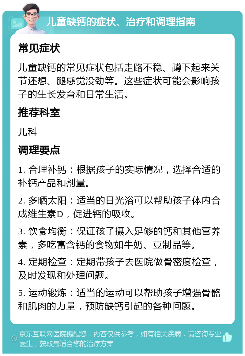 儿童缺钙的症状、治疗和调理指南 常见症状 儿童缺钙的常见症状包括走路不稳、蹲下起来关节还想、腿感觉没劲等。这些症状可能会影响孩子的生长发育和日常生活。 推荐科室 儿科 调理要点 1. 合理补钙：根据孩子的实际情况，选择合适的补钙产品和剂量。 2. 多晒太阳：适当的日光浴可以帮助孩子体内合成维生素D，促进钙的吸收。 3. 饮食均衡：保证孩子摄入足够的钙和其他营养素，多吃富含钙的食物如牛奶、豆制品等。 4. 定期检查：定期带孩子去医院做骨密度检查，及时发现和处理问题。 5. 运动锻炼：适当的运动可以帮助孩子增强骨骼和肌肉的力量，预防缺钙引起的各种问题。